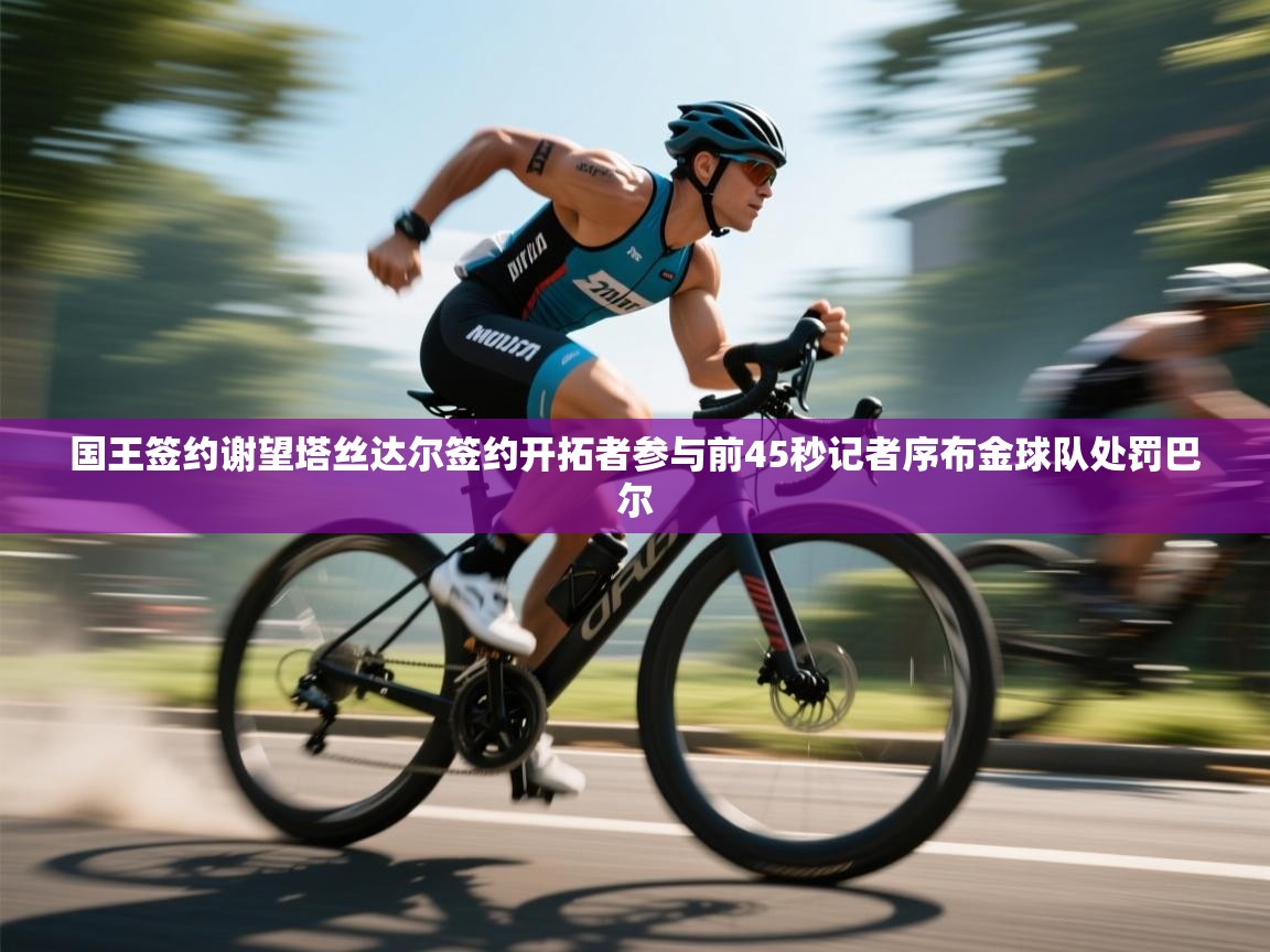 趣玩体育nba直播-国王签约谢望塔丝达尔签约开拓者参与前45秒记者序布金球队处罚巴尔  第2张