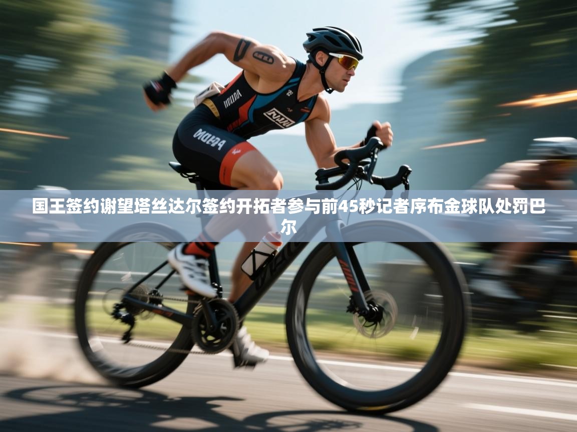 趣玩体育nba直播-国王签约谢望塔丝达尔签约开拓者参与前45秒记者序布金球队处罚巴尔  第4张