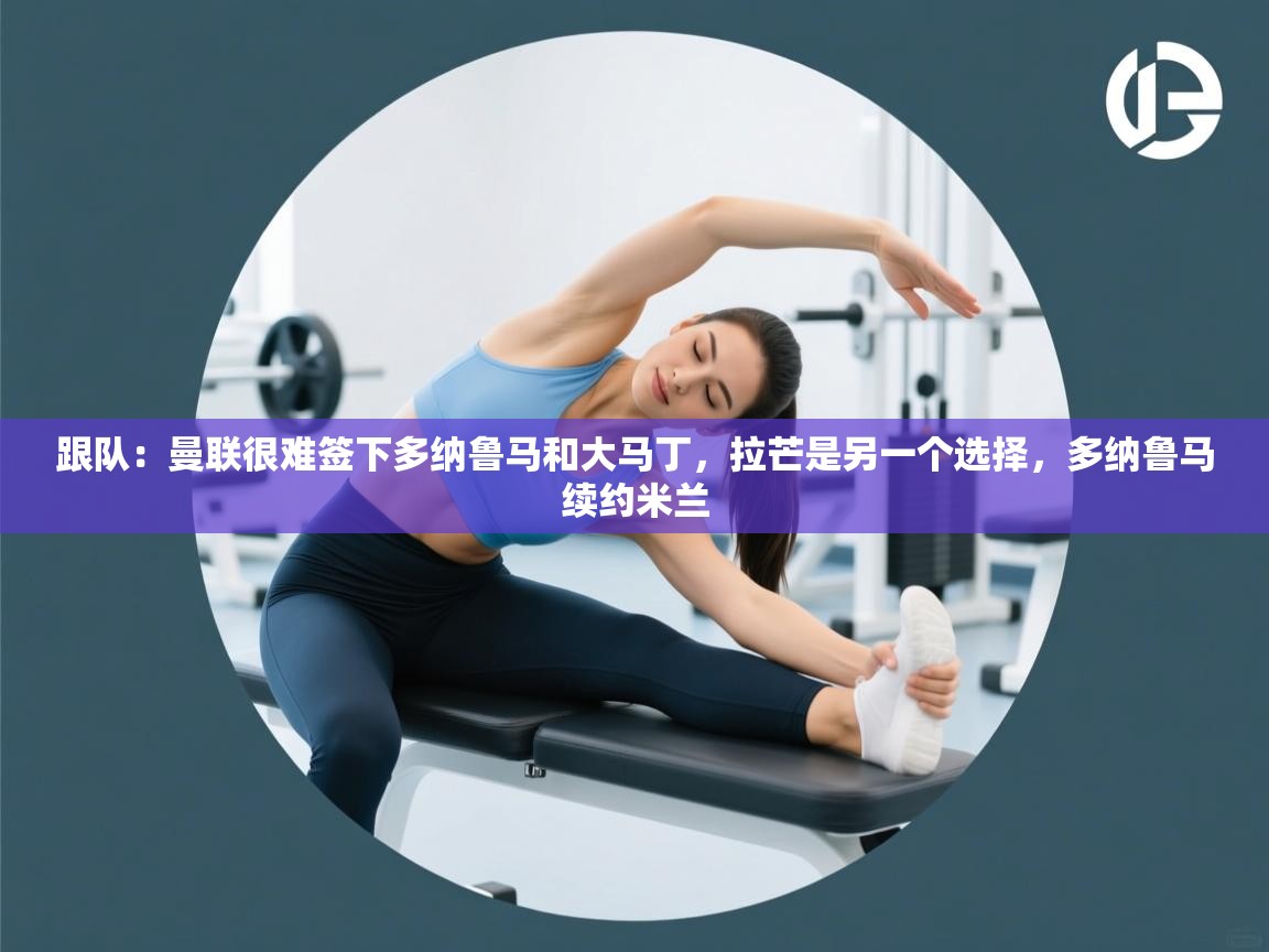 爱游戏娱乐登录-跟队：曼联很难签下多纳鲁马和大马丁，拉芒是另一个选择，多纳鲁马续约米兰  第4张