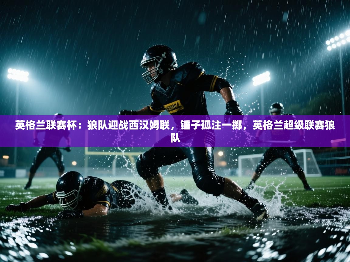 爱游戏娱乐-英格兰联赛杯：狼队迎战西汉姆联，锤子孤注一掷，英格兰超级联赛狼队  第4张