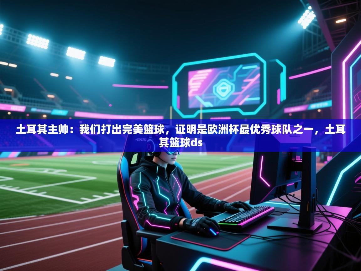 爱游戏影视-土耳其主帅：我们打出完美篮球，证明是欧洲杯最优秀球队之一，土耳其篮球ds  第1张