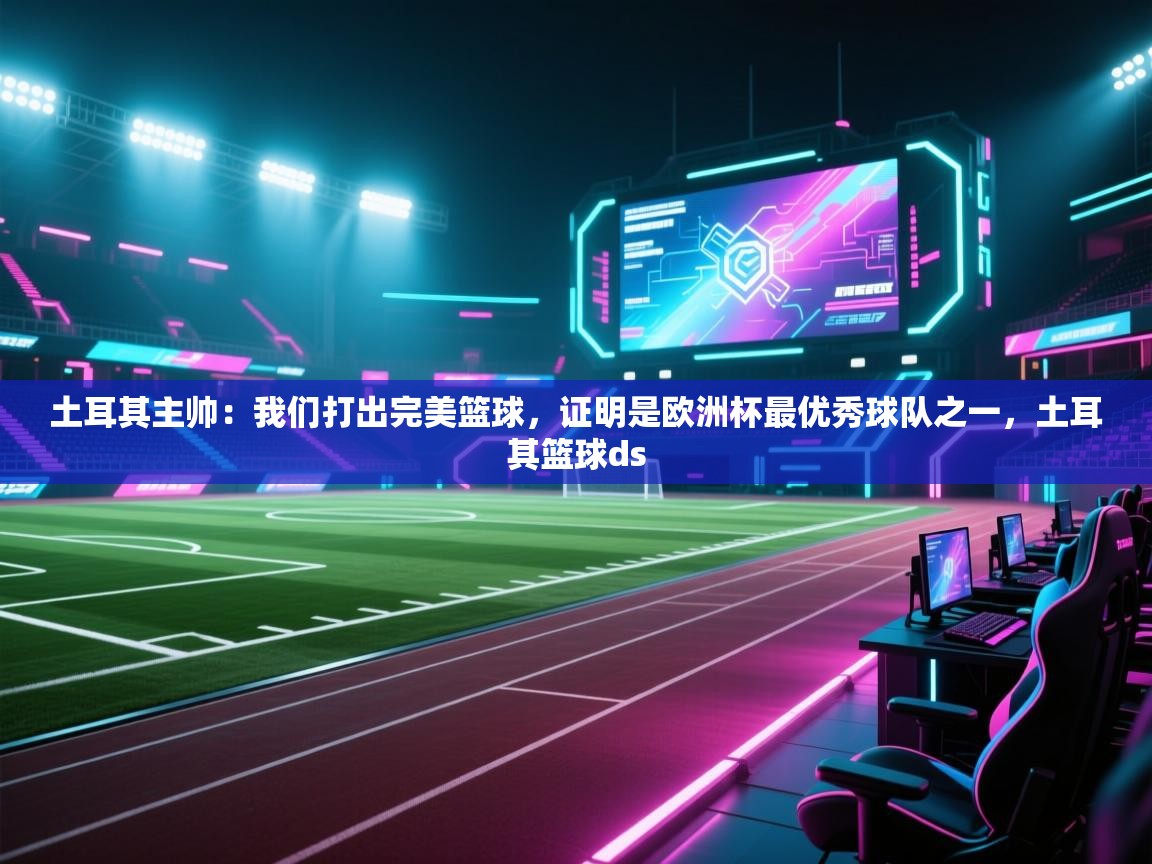 爱游戏影视-土耳其主帅：我们打出完美篮球，证明是欧洲杯最优秀球队之一，土耳其篮球ds  第2张