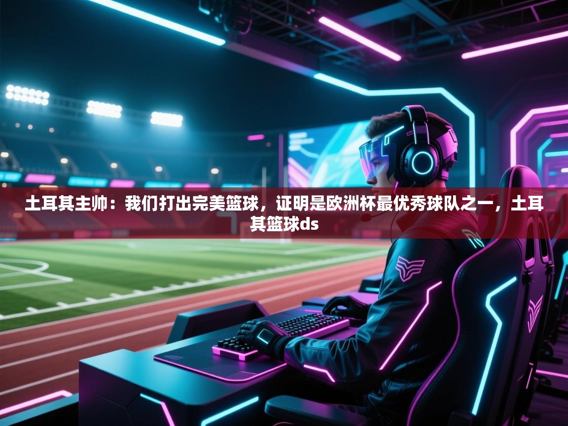 爱游戏影视-土耳其主帅：我们打出完美篮球，证明是欧洲杯最优秀球队之一，土耳其篮球ds  第3张