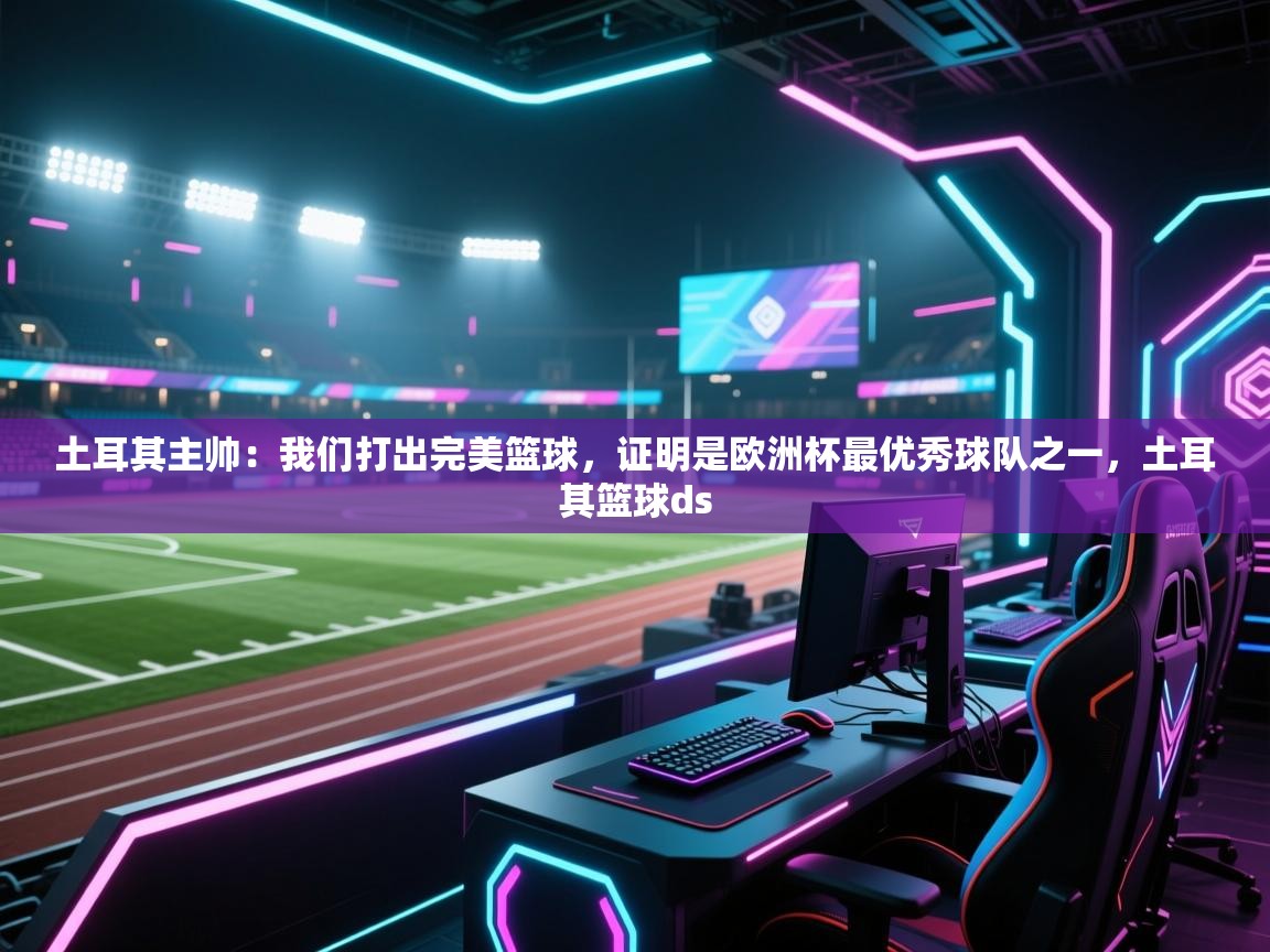 爱游戏影视-土耳其主帅：我们打出完美篮球，证明是欧洲杯最优秀球队之一，土耳其篮球ds  第4张