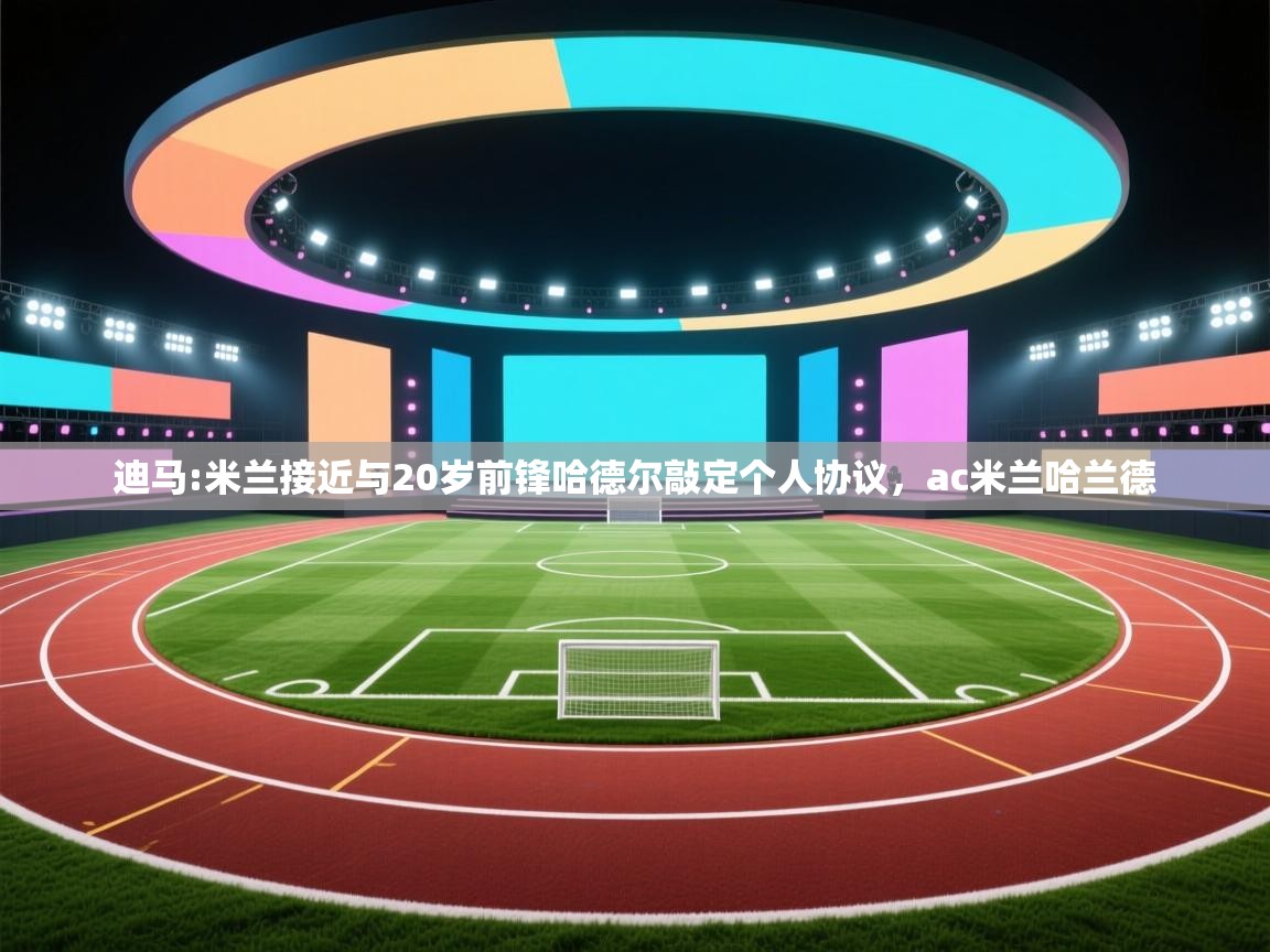 爱游体育直播app-迪马:米兰接近与20岁前锋哈德尔敲定个人协议,ac米兰哈兰德 第3张