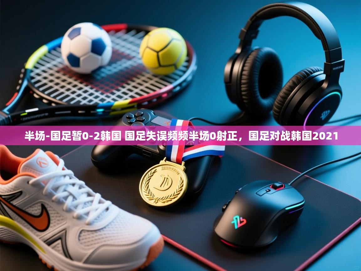爱游戏体育在线app-半场-国足暂0-2韩国 国足失误频频半场0射正,国足对战韩国2021 第1张