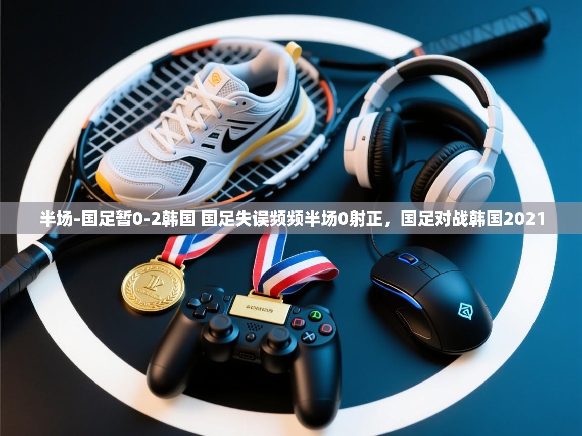 爱游戏体育在线app-半场-国足暂0-2韩国 国足失误频频半场0射正,国足对战韩国2021 第3张