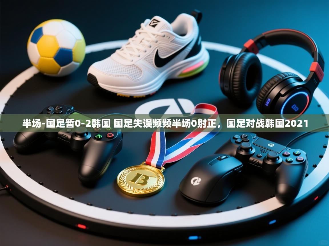 爱游戏体育在线app-半场-国足暂0-2韩国 国足失误频频半场0射正,国足对战韩国2021 第4张