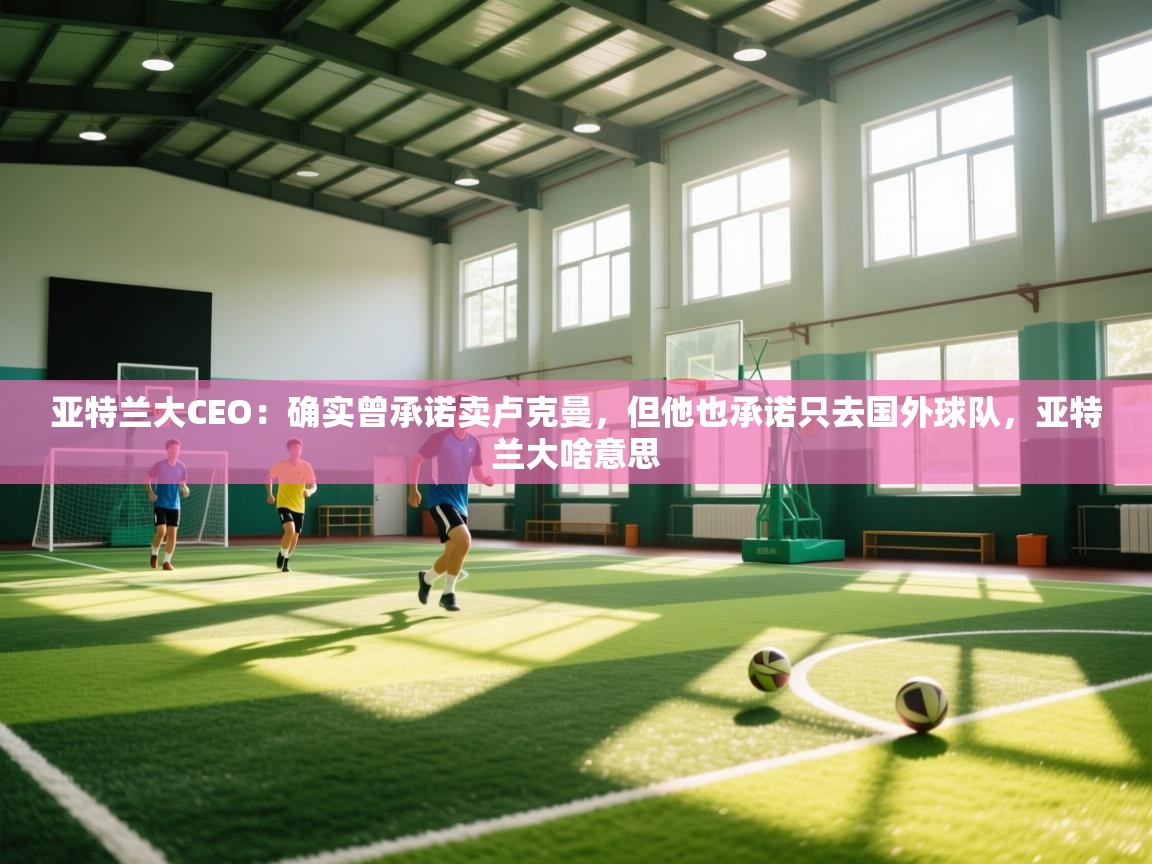 爱游戏体育官网-亚特兰大CEO：确实曾承诺卖卢克曼，但他也承诺只去国外球队，亚特兰大啥意思  第1张