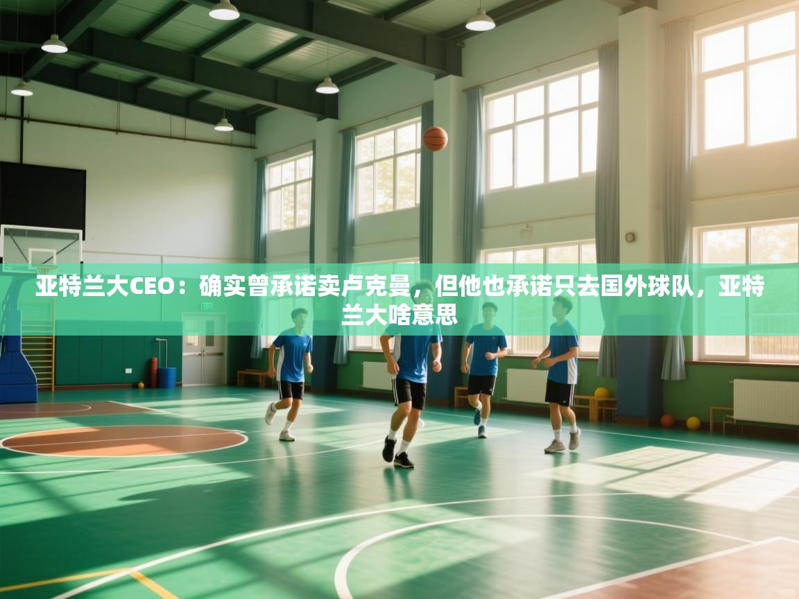 爱游戏体育官网-亚特兰大CEO：确实曾承诺卖卢克曼，但他也承诺只去国外球队，亚特兰大啥意思  第2张