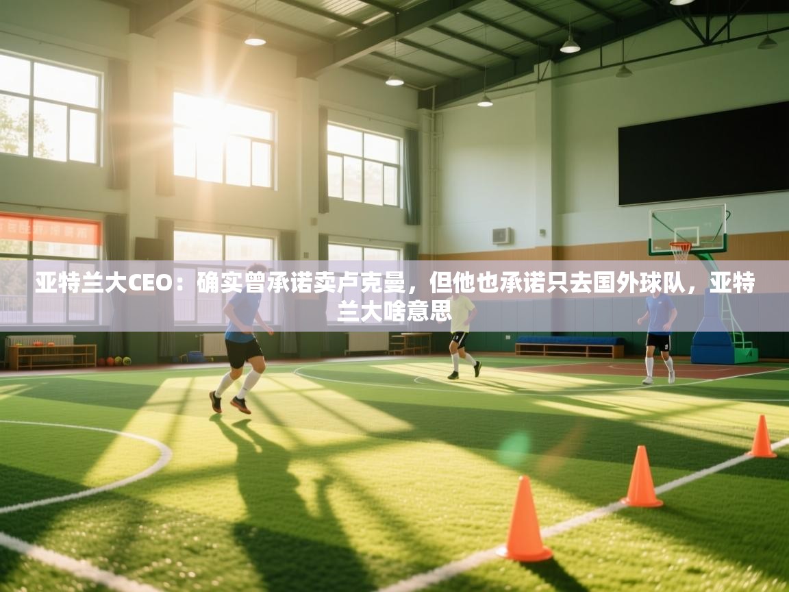 爱游戏体育官网-亚特兰大CEO：确实曾承诺卖卢克曼，但他也承诺只去国外球队，亚特兰大啥意思  第3张