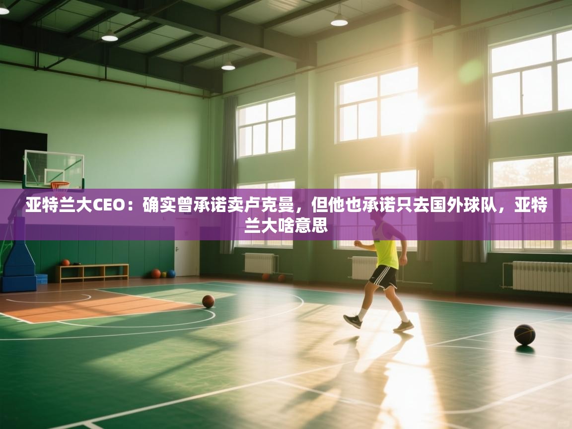 爱游戏体育官网-亚特兰大CEO：确实曾承诺卖卢克曼，但他也承诺只去国外球队，亚特兰大啥意思  第4张