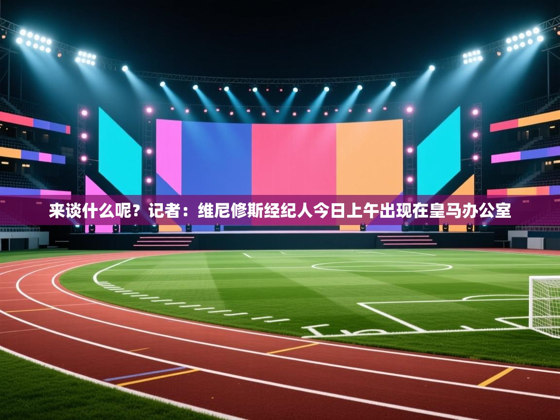 趣玩体育nba直播-来谈什么呢？记者：维尼修斯经纪人今日上午出现在皇马办公室  第3张