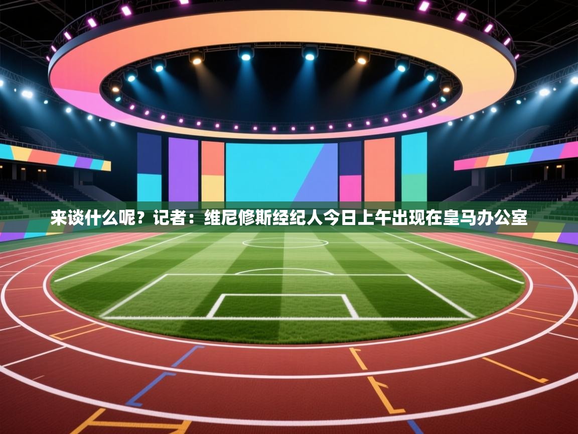 趣玩体育nba直播-来谈什么呢？记者：维尼修斯经纪人今日上午出现在皇马办公室  第4张