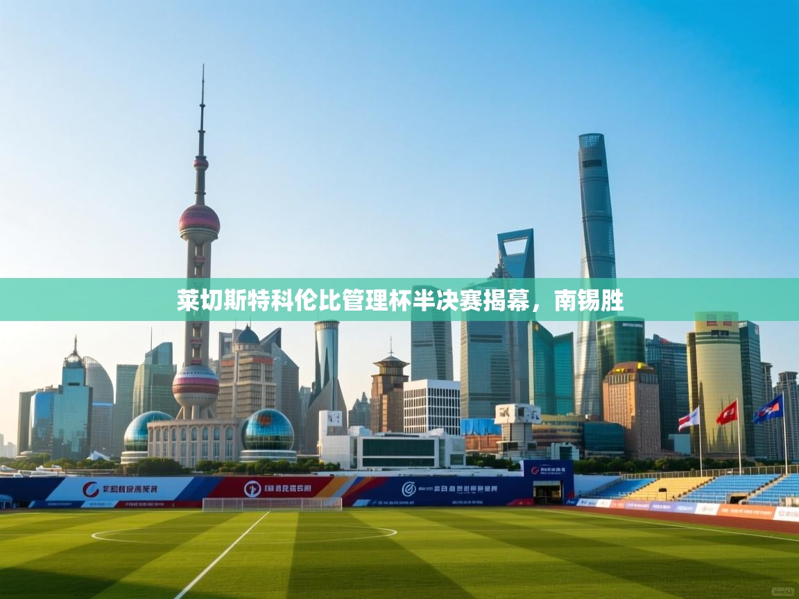 爱游戏体育-莱切斯特科伦比管理杯半决赛揭幕,南锡胜 第4张